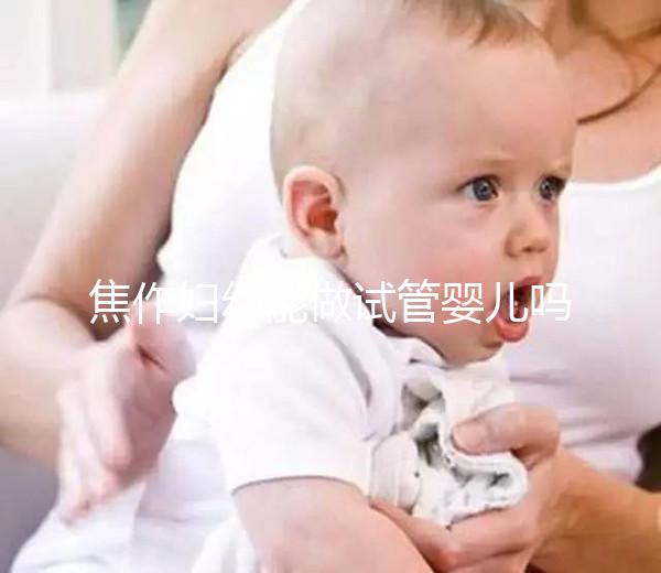 焦作婦幼能做試管嬰兒嗎?你想了解的成功率和費用全在這