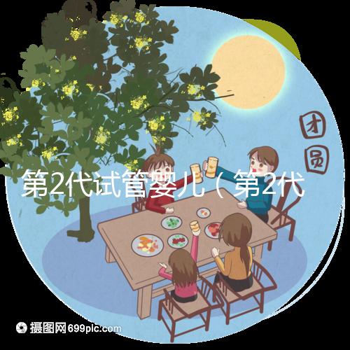 第2代試管嬰兒(第2代試管嬰兒是什么意思)