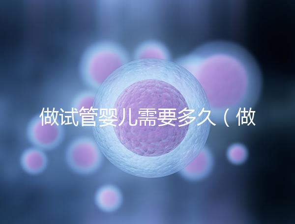 做試管嬰兒需要多久(做試管嬰兒需要多久才能孕育完成)