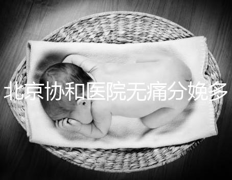 北京協(xié)和醫(yī)院無痛分娩多少錢，概率高不高、成不成熟全有
