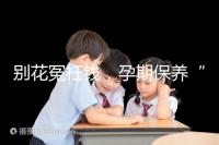 別花冤枉錢(qián)，孕期保養(yǎng)“神藥”甲等莫柔米沒(méi)那么神奇