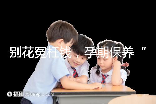 別花冤枉錢,孕期保養(yǎng)“神藥”甲等莫柔米沒(méi)那么神奇