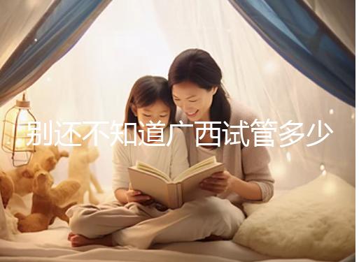 別還不知道廣西試管多少錢一次，2024助孕費用明細表快收藏