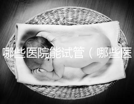 哪些醫院能試管(哪些醫院能試管嬰兒)