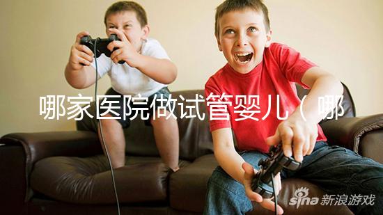 哪家醫院做試管嬰兒(哪家醫院做試管嬰兒成功率最高)