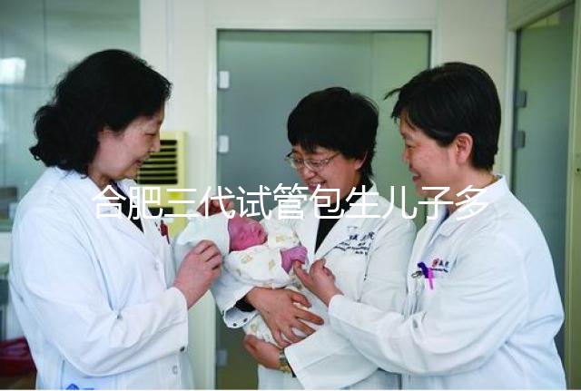 合肥三代試管包生兒子多少錢看啥病,特殊人群領補貼省不少