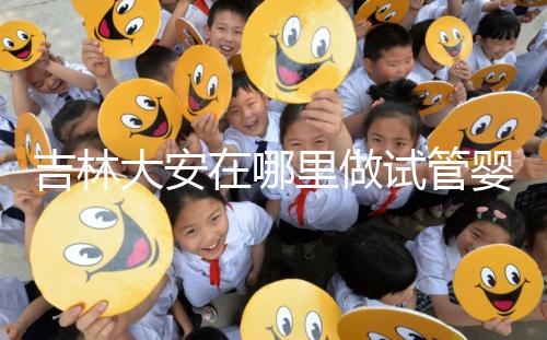 吉林大安在哪里做試管嬰兒成功率比較高？