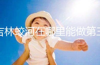 吉林蛟河在哪里能做第三代試管嬰兒?國內(nèi)or國外怎么選?