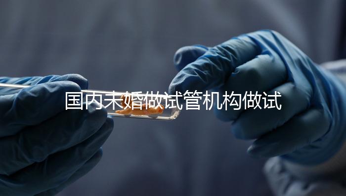 國內未婚做試管機構做試管哪家好？這三家醫院試管成功率最高