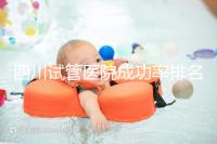 四川試管醫院成功率排名分享，想生兒育女助孕機構要選好