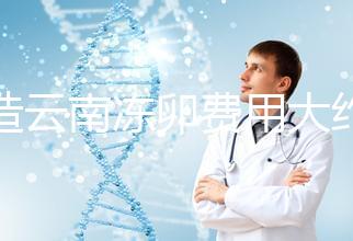 不造云南凍卵費用大約多少?看看昆明這些醫(yī)院價格就明了