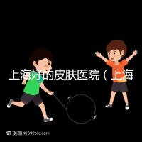 上海好的皮膚醫(yī)院(上海哪個(gè)醫(yī)院看皮膚最好)
