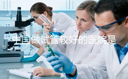 中國做試管較好的醫院是哪幾家?附試管醫院選擇指南