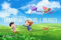 昆明白癜風(fēng)醫(yī)院(昆明白點癲風(fēng)醫(yī)院在哪里)