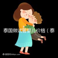 泰國(guó)做試管嬰兒價(jià)格(泰國(guó)做試管嬰兒價(jià)格明細(xì))