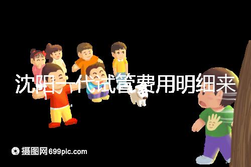 沈陽一代試管費用明細(xì)來了!附2024年前三醫(yī)院詳情