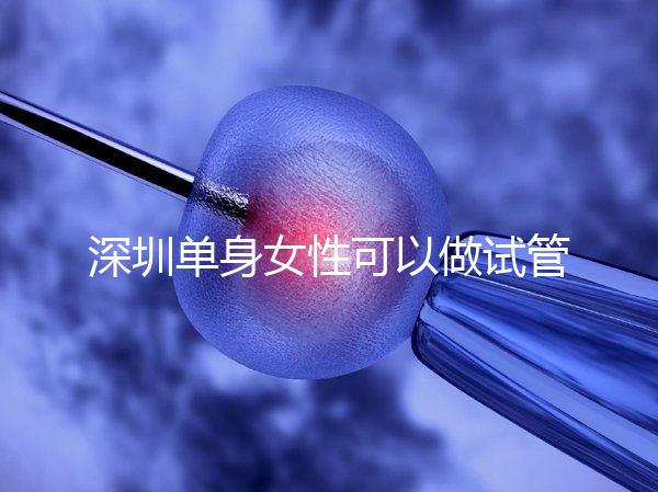 深圳單身女性可以做試管嬰兒嗎？大約多少錢？
