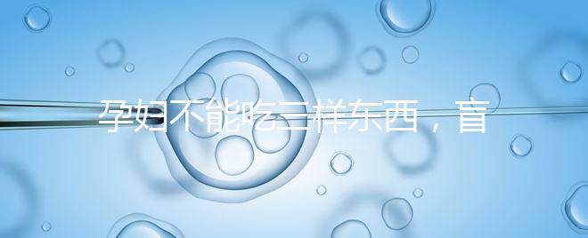 孕婦不能吃三樣東西,盲目食用輕則影響發育重則致畸