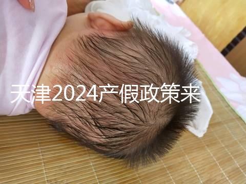 天津2024產假政策來了，剖腹產休158天工資怎么發放看這