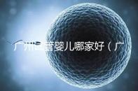 廣州試管嬰兒哪家好(廣州試管嬰兒哪家好點(diǎn))