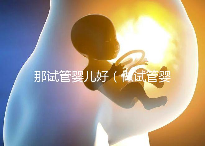 那試管嬰兒好（做試管嬰兒哪個好）