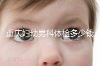 重慶婦幼男科體檢多少錢整理,超值套餐2000元起