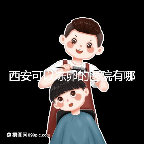 西安可以凍卵的醫院有哪些?唐都、西京、省婦幼全上榜