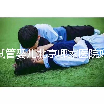 試管嬰兒北京哪家醫院好（試管嬰兒北京哪家醫院好一點）