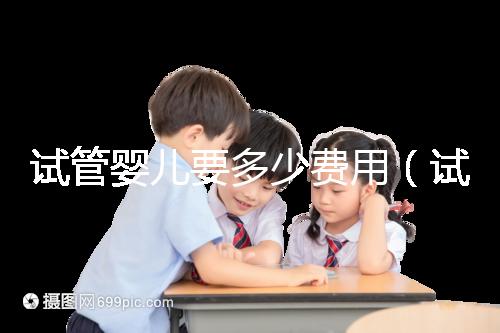 試管嬰兒要多少費用(試管嬰兒要多少費用才能成功)