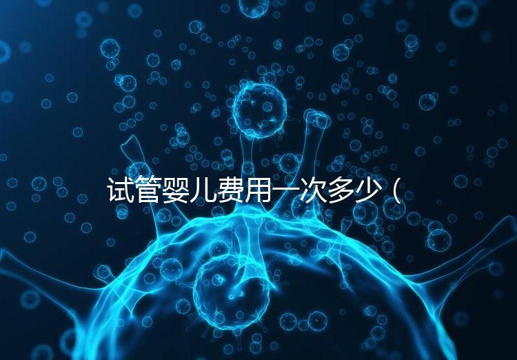 試管嬰兒費(fèi)用一次多少(試管嬰兒費(fèi)用一次多少錢)
