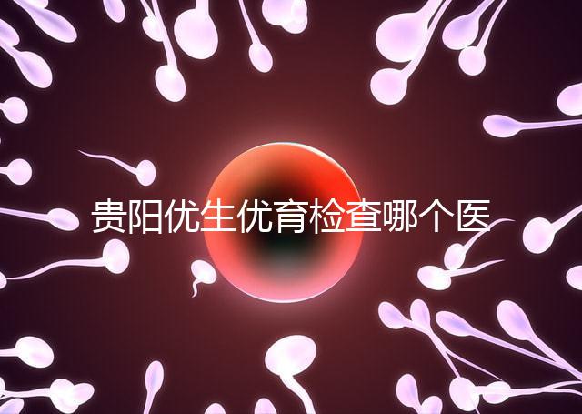 貴陽優(yōu)生優(yōu)育檢查哪個醫(yī)院最好揭秘,烏當證件齊全可免費