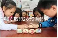 46歲取卵2次沒有卵泡怎么辦看這,要不要攢胚胎一文說清