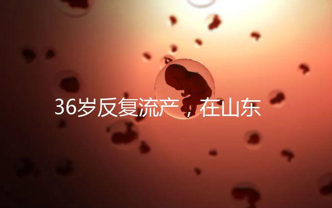 36歲反復流產，在山東做一次試管嬰兒的成功率有多高？