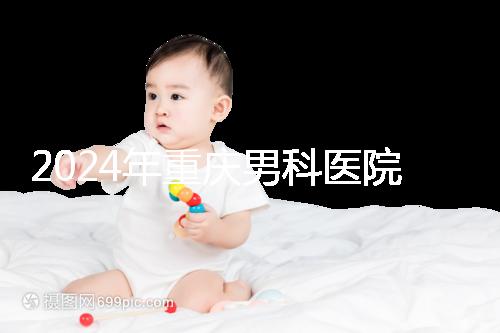 2024年重慶男科醫(yī)院排名前十，附涪陵區(qū)正規(guī)機構(gòu)介紹